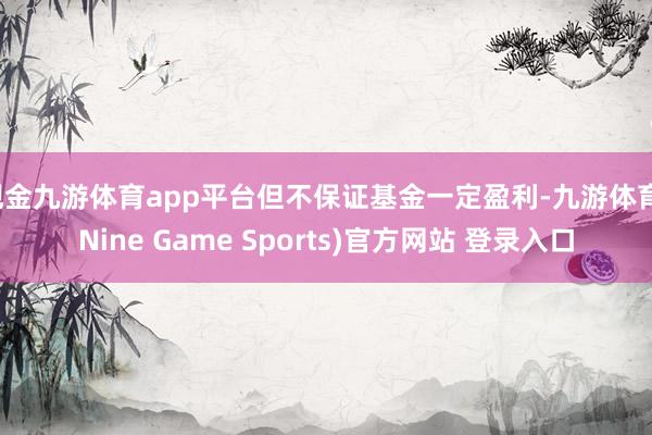 现金九游体育app平台但不保证基金一定盈利-九游体育(Nine Game Sports)官方网站 登录入口