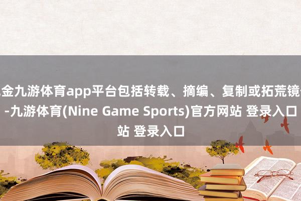 现金九游体育app平台包括转载、摘编、复制或拓荒镜像-九游体育(Nine Game Sports)官方网站 登录入口