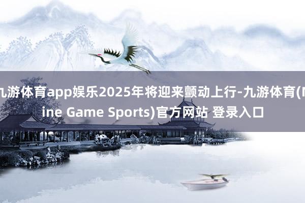 九游体育app娱乐2025年将迎来颤动上行-九游体育(Nine Game Sports)官方网站 登录入口