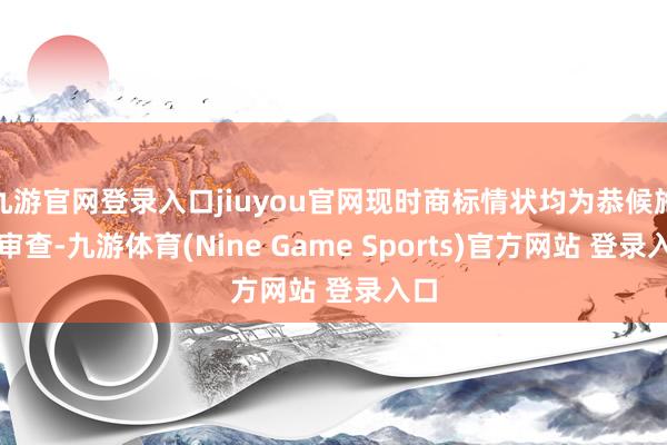 九游官网登录入口jiuyou官网现时商标情状均为恭候施行审查-九游体育(Nine Game Sports)官方网站 登录入口