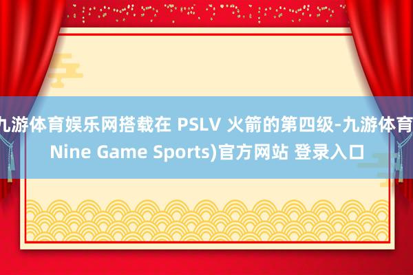 九游体育娱乐网搭载在 PSLV 火箭的第四级-九游体育(Nine Game Sports)官方网站 登录入口