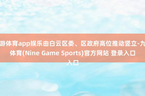 九游体育app娱乐由白云区委、区政府高位推动竖立-九游体育(Nine Game Sports)官方网站 登录入口