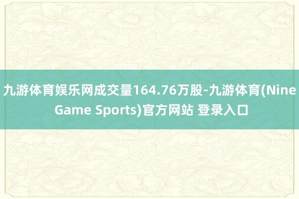 九游体育娱乐网成交量164.76万股-九游体育(Nine Game Sports)官方网站 登录入口