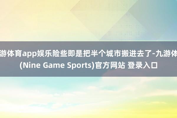 九游体育app娱乐险些即是把半个城市搬进去了-九游体育(Nine Game Sports)官方网站 登录入口