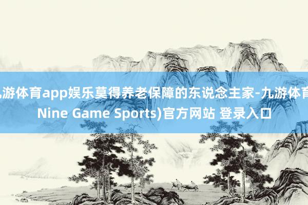 九游体育app娱乐莫得养老保障的东说念主家-九游体育(Nine Game Sports)官方网站 登录入口