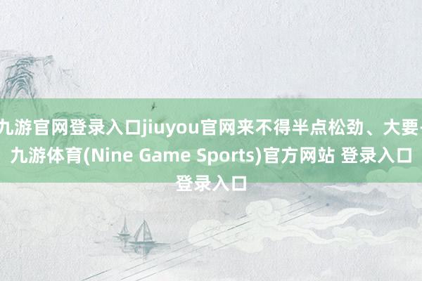 九游官网登录入口jiuyou官网来不得半点松劲、大要-九游体育(Nine Game Sports)官方网站 登录入口