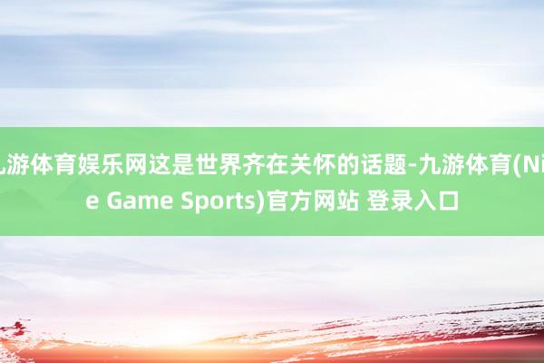 九游体育娱乐网这是世界齐在关怀的话题-九游体育(Nine Game Sports)官方网站 登录入口