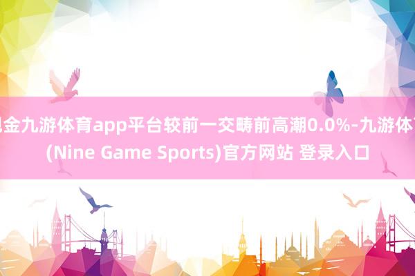 现金九游体育app平台较前一交畴前高潮0.0%-九游体育(Nine Game Sports)官方网站 登录入口