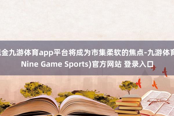 现金九游体育app平台将成为市集柔软的焦点-九游体育(Nine Game Sports)官方网站 登录入口
