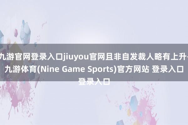 九游官网登录入口jiuyou官网且非自发裁人略有上升-九游体育(Nine Game Sports)官方网站 登录入口