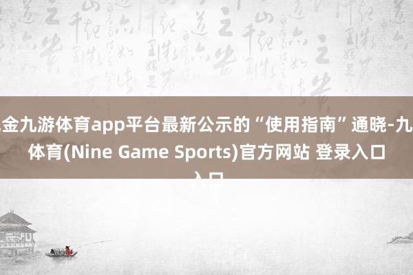 现金九游体育app平台最新公示的“使用指南”通晓-九游体育(Nine Game Sports)官方网站 登录入口