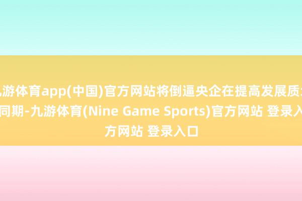 九游体育app(中国)官方网站将倒逼央企在提高发展质地的同期-九游体育(Nine Game Sports)官方网站 登录入口