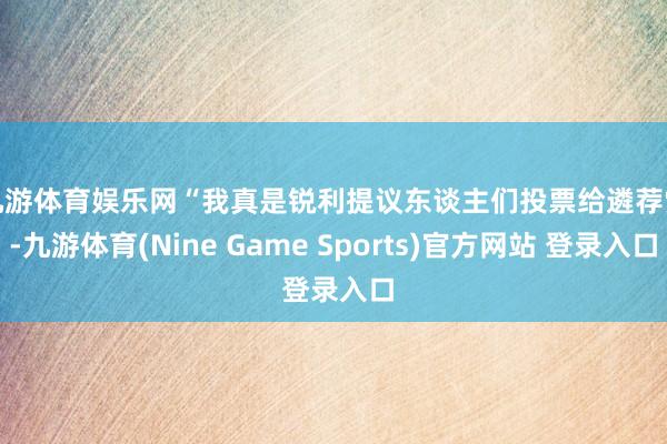 九游体育娱乐网　　“我真是锐利提议东谈主们投票给遴荐党-九游体育(Nine Game Sports)官方网站 登录入口
