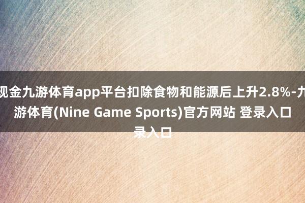 现金九游体育app平台扣除食物和能源后上升2.8%-九游体育(Nine Game Sports)官方网站 登录入口