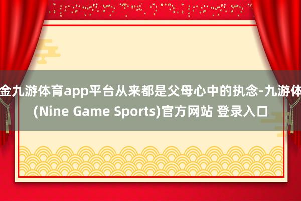 现金九游体育app平台从来都是父母心中的执念-九游体育(Nine Game Sports)官方网站 登录入口