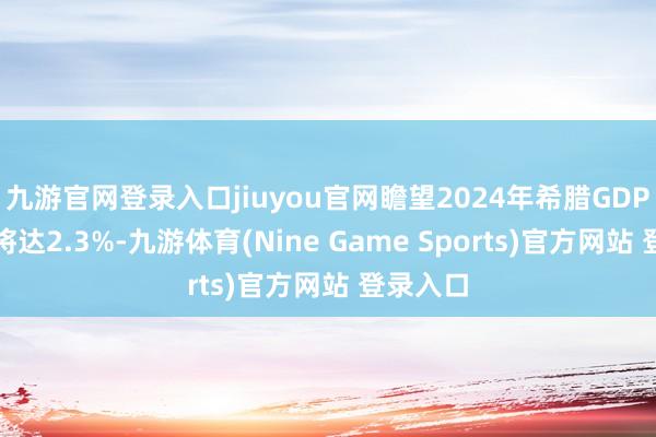 九游官网登录入口jiuyou官网瞻望2024年希腊GDP增长率将达2.3%-九游体育(Nine Game Sports)官方网站 登录入口