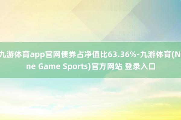 九游体育app官网债券占净值比63.36%-九游体育(Nine Game Sports)官方网站 登录入口