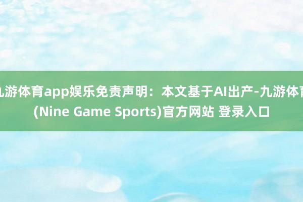 九游体育app娱乐免责声明：本文基于AI出产-九游体育(Nine Game Sports)官方网站 登录入口