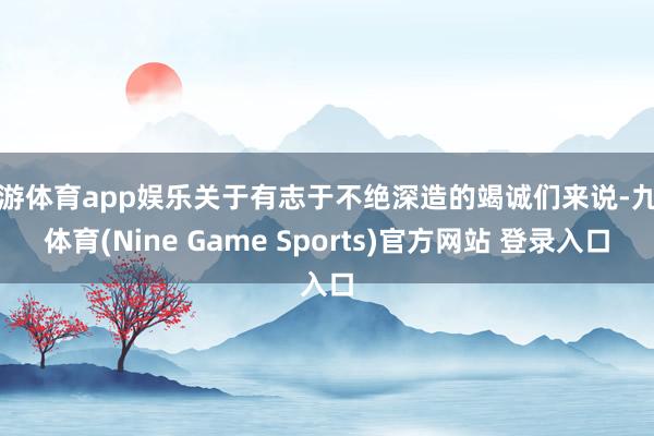 九游体育app娱乐关于有志于不绝深造的竭诚们来说-九游体育(Nine Game Sports)官方网站 登录入口