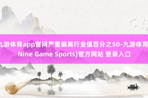 九游体育app官网严重偏离行业值百分之50-九游体育(Nine Game Sports)官方网站 登录入口