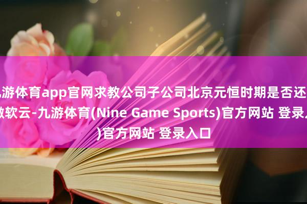 九游体育app官网求教公司子公司北京元恒时期是否还代理微软云-九游体育(Nine Game Sports)官方网站 登录入口