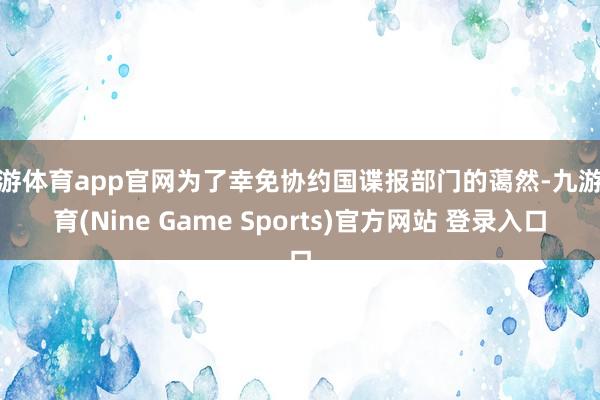 九游体育app官网为了幸免协约国谍报部门的蔼然-九游体育(Nine Game Sports)官方网站 登录入口