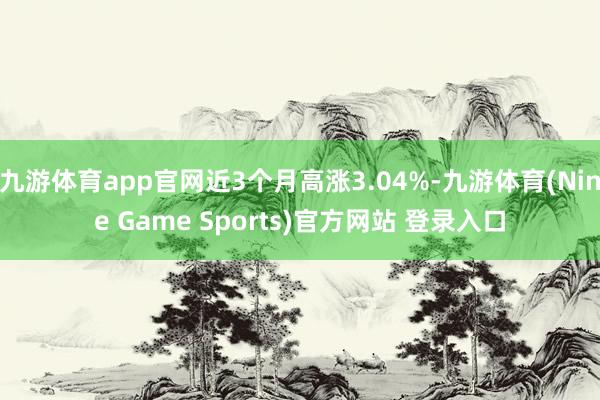 九游体育app官网近3个月高涨3.04%-九游体育(Nine Game Sports)官方网站 登录入口