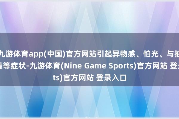 九游体育app(中国)官方网站引起异物感、怕光、与抽哭泣噎等症状-九游体育(Nine Game Sports)官方网站 登录入口