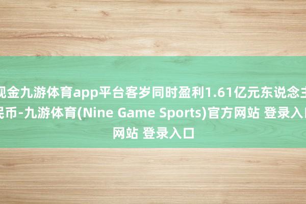 现金九游体育app平台客岁同时盈利1.61亿元东说念主民币-九游体育(Nine Game Sports)官方网站 登录入口
