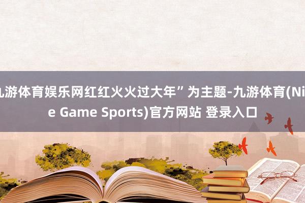九游体育娱乐网红红火火过大年”为主题-九游体育(Nine Game Sports)官方网站 登录入口