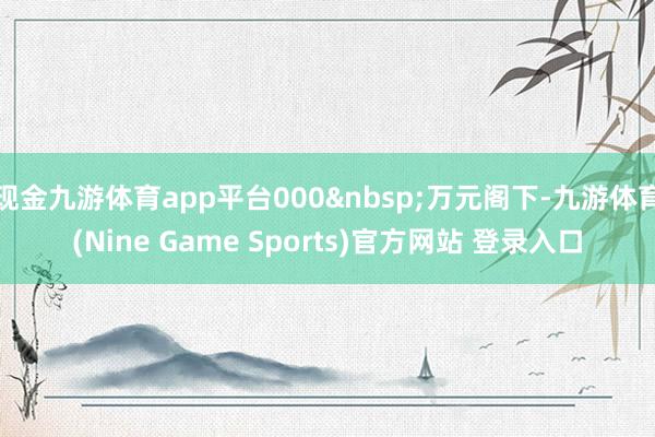 现金九游体育app平台000 万元阁下-九游体育(Nine Game Sports)官方网站 登录入口