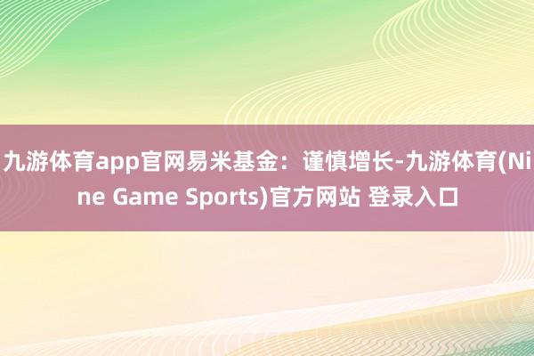 九游体育app官网　　易米基金：谨慎增长-九游体育(Nine Game Sports)官方网站 登录入口