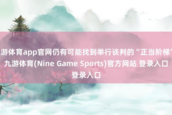九游体育app官网仍有可能找到举行谈判的“正当阶梯”-九游体育(Nine Game Sports)官方网站 登录入口