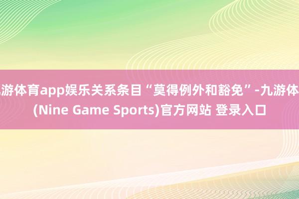 九游体育app娱乐关系条目“莫得例外和豁免”-九游体育(Nine Game Sports)官方网站 登录入口