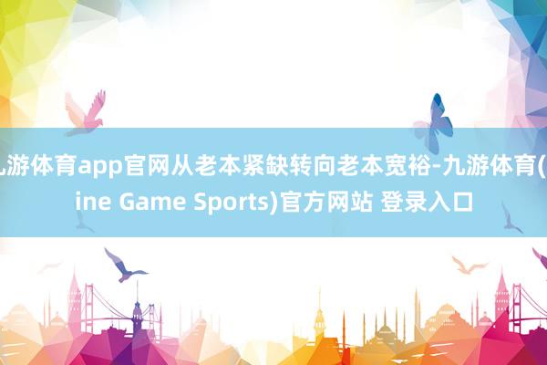 九游体育app官网从老本紧缺转向老本宽裕-九游体育(Nine Game Sports)官方网站 登录入口