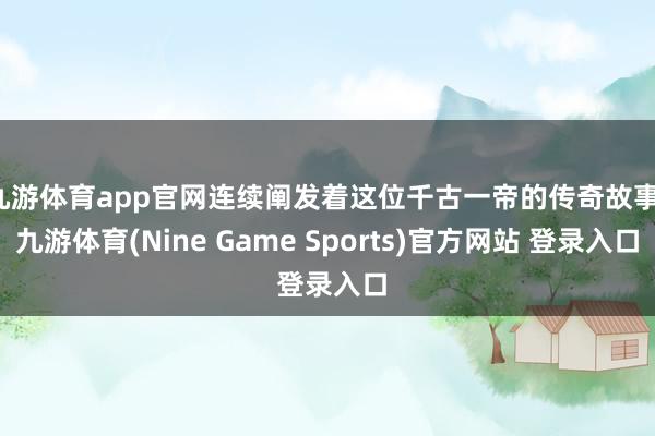 九游体育app官网连续阐发着这位千古一帝的传奇故事-九游体育(Nine Game Sports)官方网站 登录入口