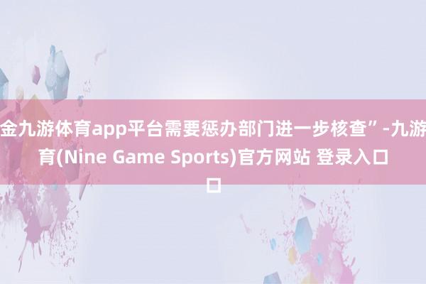 现金九游体育app平台需要惩办部门进一步核查”-九游体育(Nine Game Sports)官方网站 登录入口