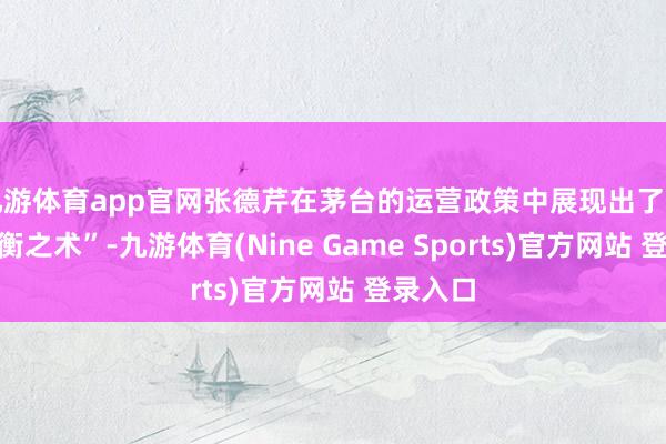 九游体育app官网张德芹在茅台的运营政策中展现出了一种“均衡之术”-九游体育(Nine Game Sports)官方网站 登录入口