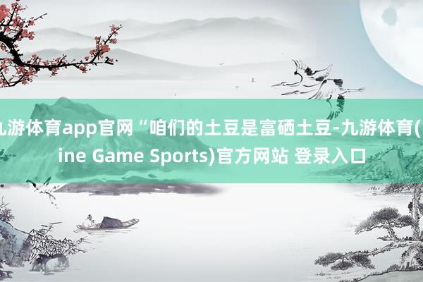 九游体育app官网“咱们的土豆是富硒土豆-九游体育(Nine Game Sports)官方网站 登录入口