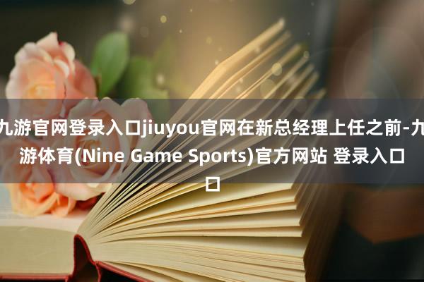 九游官网登录入口jiuyou官网　　在新总经理上任之前-九游体育(Nine Game Sports)官方网站 登录入口
