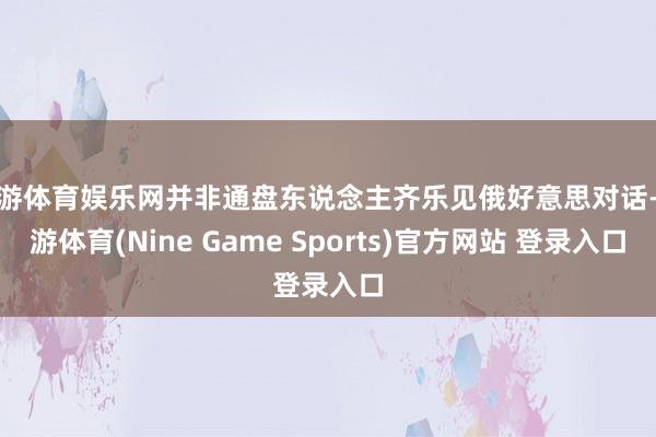 九游体育娱乐网并非通盘东说念主齐乐见俄好意思对话-九游体育(Nine Game Sports)官方网站 登录入口
