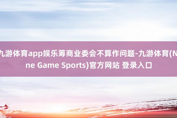 九游体育app娱乐筹商业委会不算作问题-九游体育(Nine Game Sports)官方网站 登录入口