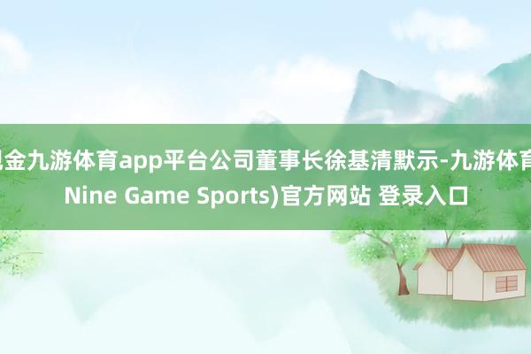 现金九游体育app平台公司董事长徐基清默示-九游体育(Nine Game Sports)官方网站 登录入口