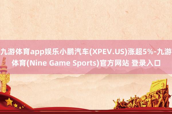 九游体育app娱乐小鹏汽车(XPEV.US)涨超5%-九游体育(Nine Game Sports)官方网站 登录入口