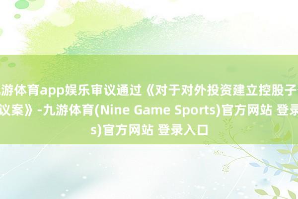 九游体育app娱乐审议通过《对于对外投资建立控股子公司的议案》-九游体育(Nine Game Sports)官方网站 登录入口