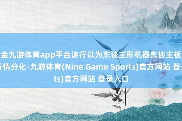 现金九游体育app平台该行以为东谈主形机器东谈主板块算计行情分化-九游体育(Nine Game Sports)官方网站 登录入口