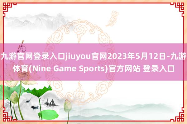 九游官网登录入口jiuyou官网2023年5月12日-九游体育(Nine Game Sports)官方网站 登录入口