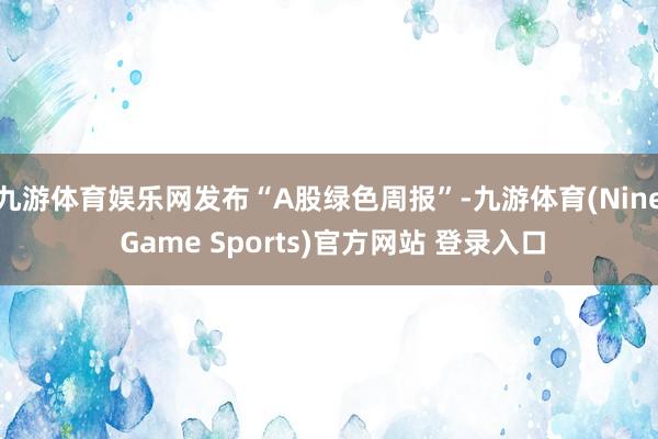 九游体育娱乐网发布“A股绿色周报”-九游体育(Nine Game Sports)官方网站 登录入口