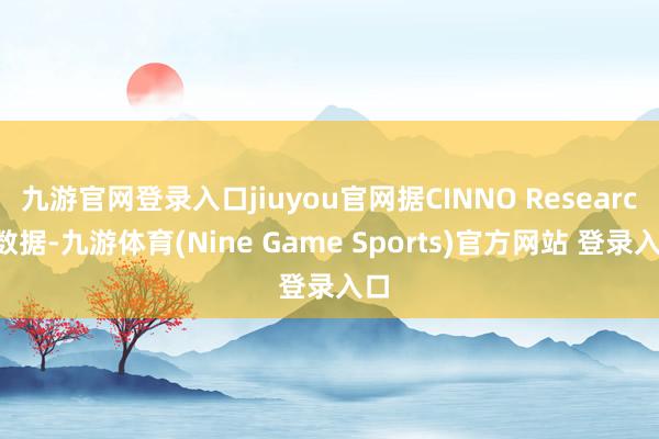 九游官网登录入口jiuyou官网据CINNO Research数据-九游体育(Nine Game Sports)官方网站 登录入口