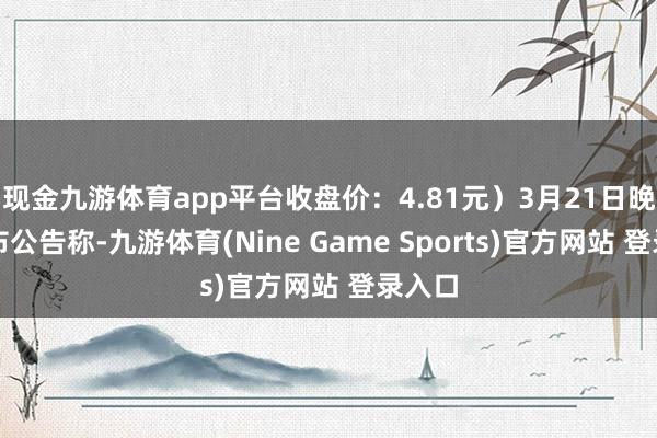 现金九游体育app平台收盘价：4.81元）3月21日晚间发布公告称-九游体育(Nine Game Sports)官方网站 登录入口